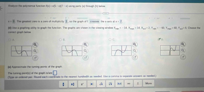 Analyze the polynomial function f(x)=x(5-x)(7-x) using parts (a) through (h) below.
x=5. The greatest zero is a zero of multiplicity 1 , so the graph of f crosses the x-axis at x=7. 
(d) Use a graphing utility to graph the function. The graphs are shown in the viewing window X_min=-14, X_max=14, X_scl=2, Y_man=-60, Y _max=60, Y_scl=6. Choose the
correct graph below
A
B.
C.
D.
(e) Approximate the turning points of the graph.
The turing point(s) of the graph is/are □ 
(Type an ordered pair. Round each coordinate to the nearest hundredth as needed. Use a comma to separate answers as needed.)
equiv  □ /□   □° |□ | sqrt(□ ) sqrt[□](□ ) (8,8) ∞ + More