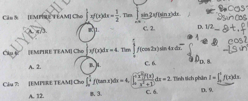 [EMPIRE TEAM] Cho ∈tlimits _0^(1xf(x)dx=frac 1)2.Tim∈tlimits _(π /6)^(frac π)2sin 2xf(sin x)dx.
A. π/3. B. 1. C. 2. D. 1/2.
Câu 6: [EMPIRE TEAM] Cho ∈tlimits _0^(1xf(x)dx=4.Tln ∈tlimits _0^(frac π)4)f(cos 2x)sin 4xdx.
A. 2. B. 4. C. 6.
D. 8.
Câu 7: [EMPIRE TEAM] Cho ∈t _0^((frac π)4)f(tan x)dx=4, ∈t _0^(1frac x^2)f(x)x^2+1dx=2. Tính tích phân I=∈t _0^1f(x)dx.
A. 12. B. 3. C. 6.
D. 9.