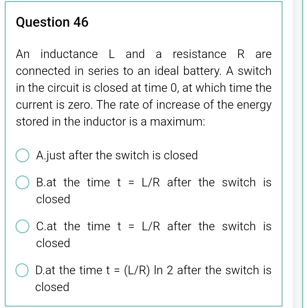 An inductance L and a resistance R are
connected in series to an ideal battery. A switch
in the circuit is closed at time 0, at which time the
current is zero. The rate of increase of the energy
stored in the inductor is a maximum:
A.just after the switch is closed
B.at the time t=L/R after the switch is 
closed
C.at the time t=L/R after the switch is 
closed
D.at the time t=(L/R) In 2 after the switch is
closed