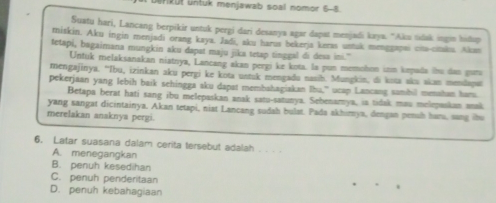 HRUt untuk menjawab soal nomor 6-8.
Suatu hari, Lancang berpikir untuk pergi dari desanya agar dapat menjadi kaya. “Aku udak ingin hidup
miskin. Aku ingin menjadi orang kaya. Jadi, aku harus bekerja keras ustuk menggapai cita-citaku. Akan
tetapi, bagaimana mungkin aku dapat maju jika tetap tinggal di desa ini.”
Untuk melaksanakan niatnya, Lancang akan pergi ke kota. Ia pun memohon inm kepada ibu dan guru
mengajinya. “Ibu, izinkan aku pergi ke kota untuk mengadu nasib. Mungkin, di kota aku akan mendapat
pekerjaan yang lebih baik sehingga aku dapst membahagiakan Ibu," ucap Lancang sambil menahan haru.
Betapa berat hati sang ibu melepaskan anak satu-satunya. Sebenamya, ia tidak mau melepaskan anak
yang sangat dicintainya. Akan tetapi, niat Lancang sudah bulat. Pada akhimya, dengan pensh hara, sang tbu
merelakan anaknya pergi.
6. Latar suasana dalam cerita tersebut adalah . . . .
A. menegangkan
B. penuh kesedihan
C. penuh penderitaan
D. penuh kebahagiaan