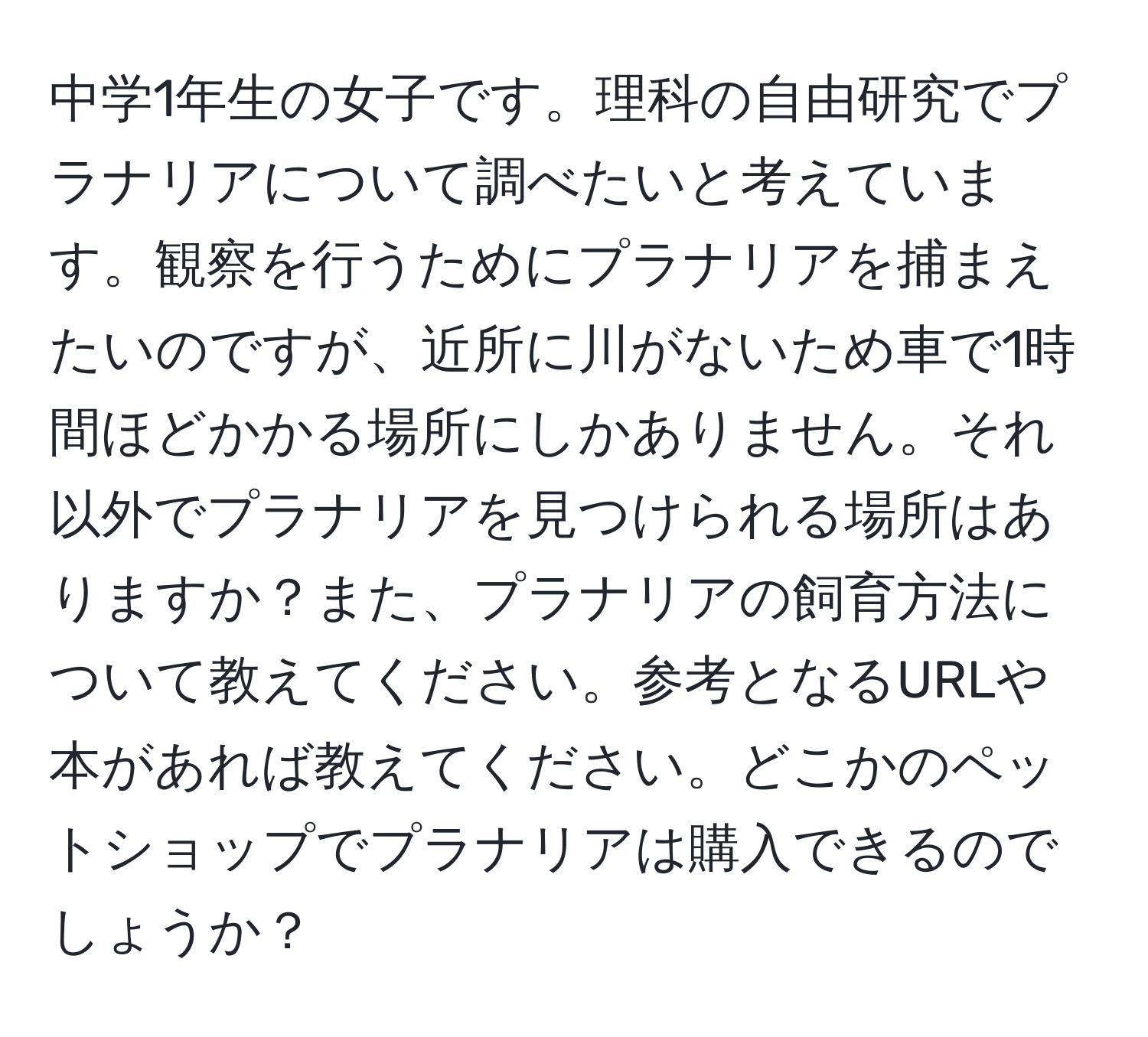 中学1年生の女子です。理科の自由研究でプラナリアについて調べたいと考えています。観察を行うためにプラナリアを捕まえたいのですが、近所に川がないため車で1時間ほどかかる場所にしかありません。それ以外でプラナリアを見つけられる場所はありますか？また、プラナリアの飼育方法について教えてください。参考となるURLや本があれば教えてください。どこかのペットショップでプラナリアは購入できるのでしょうか？