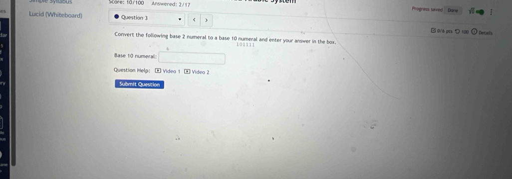 pie sylabus core: 10/100 Answered: 2/17 
Progress saved Dane sqrt(0) 
Lucid (Whiteboard) Question 3 < > B 0/6 pts つ 100 Details 
Convert the following base 2 numeral to a base 10 numeral and enter your answer in the box.
10111
Base 10 numeral: □ 
Question Help: - Video 1 - Video 2 
Submit Question