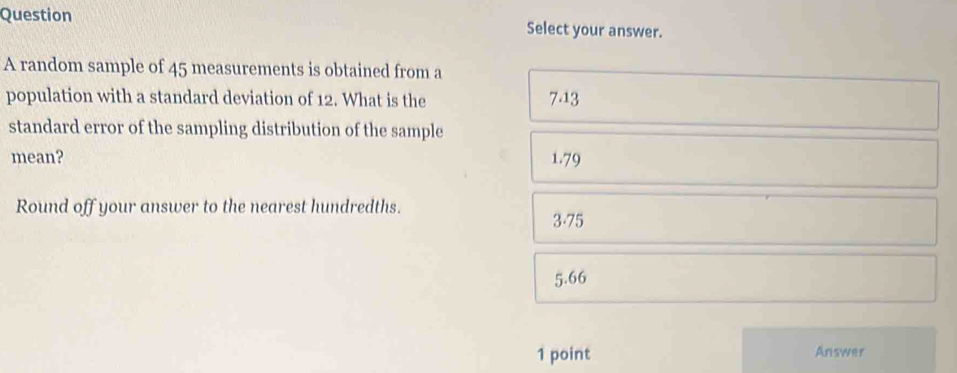 Question Select your answer.
A random sample of 45 measurements is obtained from a
population with a standard deviation of 12. What is the 7.13
standard error of the sampling distribution of the sample
mean? 1.79
Round off your answer to the nearest hundredths. 3.75
5.66
1 point Answer