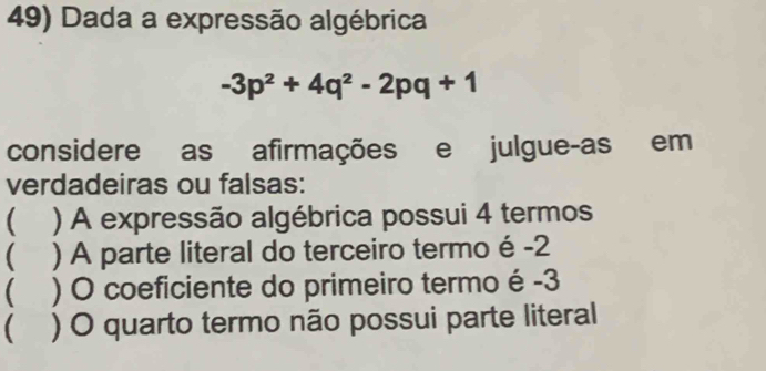 Dada a expressão algébrica
-3p^2+4q^2-2pq+1
considere as afirmações e julgue-as em 
verdadeiras ou falsas: 
 ) A expressão algébrica possui 4 termos 
( ) A parte literal do terceiro termo é -2
( ) O coeficiente do primeiro termo é -3
( ) O quarto termo não possui parte literal