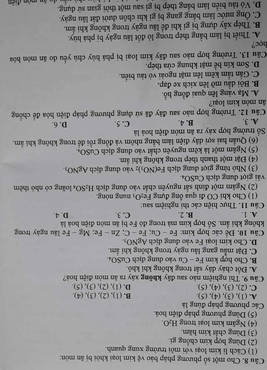 Cho một số phương pháp bảo vệ kim loại khỏi bị ăn mòn:
(1) Cách li kim loại với môi trường xung quanh.
(2) Dùng hợp kim chống gi.
(3) Dùng chất kìm hãm.
(4) Ngâm kim loại trong H_2O.
(5) Dùng phương pháp điện hoá.
Các phương pháp đúng là
A. (1), (3), (4), (5). B. (1), (2), (3), (4).
C. (2), (3), (4), (5). D. (1), (2), (3), (5).
Câu 9. Thí nghiệm nào sau đây không xảy ra ăn mòn điện hoá?
A. Đốt cháy dây sắt trong không khí khô.
B. Cho hợp kim Fe - Cu vào dung dịch CuSO_4.
C. Đặt mẫu gang lâu ngày trong không khí ẩm.
D. Cho kim loại Fe vào dung dịch AgNO_3.
Câu 10. Để các hợp kim: Fe-Cu;Fe-C;Zn-Fe;Mg-Fe Fe lâu ngày trong
không khí ẩm. Số hợp kim mà trong đó Fe bị ăn mòn điện hoá là
A. 1. B. 2. C. 3. D. 4.
Câu 11. Thực hiện các thí nghiệm sau:
(1) Cho khí CO đi qua ống đựng Fe_2O_3 nung nóng.
(2) Ngâm một đinh sắt nguyên chất vào dung dịch H_2SO_4 loãng có nhỏ thêm
vài giọt dung dịch CuSO_4.
(3) Nhỏ từng giọt dung dịch Fe(NO_3)_2 vào dung dịch AgNO_3.
(4) Đặt một thanh thép trong không khí ẩm.
(5) Ngâm một lá kẽm nguyên chất vào dung dịch CuSO_4.
(6) Quấn hai sợi dây điện làm bằng nhôm và đồng rồi để trong không khí ẩm.
Số trường hợp xảy ra ăn mòn điện hoá là
A. 3. B. 4. C. 5. D. 6.
Câu 12. Trường hợp nào sau đây đã sử dụng phương pháp điện hóa để chống
ăn mòn kim loại?
A. Mạ vàng lên quai đồng hồ.
B. Bôi dầu mỡ lên xích xe đạp.
C. Gắn tấm kẽm lên mặt ngoài vỏ tàu biển.
D. Sơn kín bề mặt khung cửa thép.
Câu 13. Trường hợp nào sau đây kim loại bị phá hủy chủ yếu do ăn mòn hóa
học?
A. Thiết bị làm bằng thép trong lò đốt lâu ngày bị phá hủy.
B. Thép xây dựng bị gi khi để lâu ngày trong không khí âm.
C. Ông nước làm bằng gang bị gi khi chôn dưới đất lâu ngày.
D. Vỏ tàu biển làm bằng thép bị gỉ sau một thời gian sử dụng.
de   mòn điên