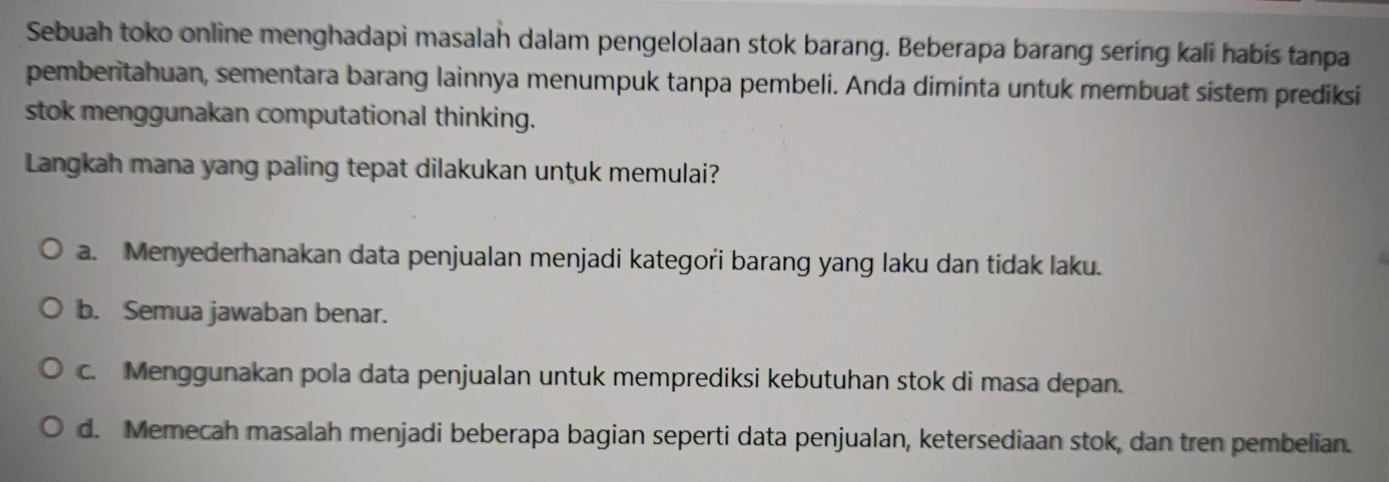 Sebuah toko online menghadapi masalah dalam pengelolaan stok barang. Beberapa barang sering kali habis tanpa
pemberitahuan, sementara barang lainnya menumpuk tanpa pembeli. Anda diminta untuk membuat sistem prediksi
stok menggunakan computational thinking.
Langkah mana yang paling tepat dilakukan untuk memulai?
a. Menyederhanakan data penjualan menjadi kategori barang yang laku dan tidak laku.
b. Semua jawaban benar.
c. Menggunakan pola data penjualan untuk memprediksi kebutuhan stok di masa depan.
d. Memecah masalah menjadi beberapa bagian seperti data penjualan, ketersediaan stok, dan tren pembelian.