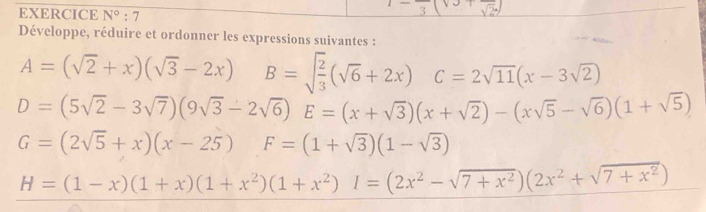 EXERCICE N°:7 
Développe, réduire et ordonner les expressions suivantes :
A=(sqrt(2)+x)(sqrt(3)-2x) B=sqrt(frac 2)3(sqrt(6)+2x) C=2sqrt(11)(x-3sqrt(2))
D=(5sqrt(2)-3sqrt(7))(9sqrt(3)-2sqrt(6))E=(x+sqrt(3))(x+sqrt(2))-(xsqrt(5)-sqrt(6))(1+sqrt(5))
G=(2sqrt(5)+x)(x-25) F=(1+sqrt(3))(1-sqrt(3))
H=(1-x)(1+x)(1+x^2)(1+x^2)I=(2x^2-sqrt(7+x^2))(2x^2+sqrt(7+x^2))