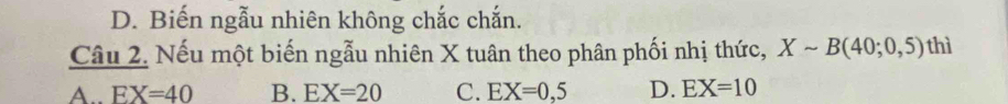 D. Biến ngẫu nhiên không chắc chắn.
Câu 2. Nếu một biến ngẫu nhiên X tuân theo phân phối nhị thức, Xsim B(40;0,5) thì
A. EX=40 B. EX=20 C. EX=0,5 D. EX=10