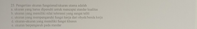 Pengertian ukuran fungsional/ukuran utama adalah
a. ukuran yang harus dipenuhi untuk mencapai standar kualitas
b. ukuran yang memiliki nilai toleransi yang sangat teliti
c. ukuran yang mempengaruhi fungsi kerja dari obyek/benda kerja
d. ukuran-ukuran yang memiliki fungsi khusus
e. ukuran berpengaruh pada standar