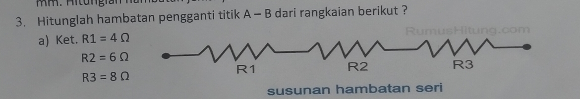 Aitungran 
3. Hitunglah hambatan pengganti titik A - B dari rangkaian berikut ? 
a) Ket. R1=4Omega
R2=6Omega
R3=8Omega
susunan hambatan seri