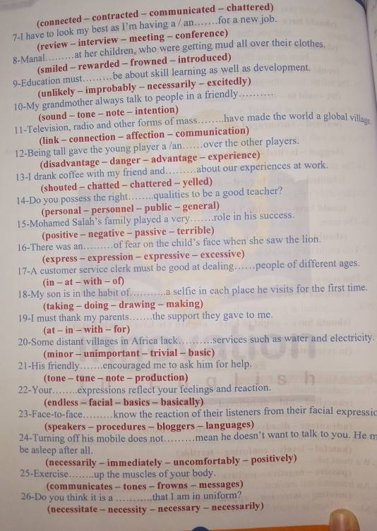 (connected - contracted - communicated - chattered)
7-I have to look my best as I’m having a / an….for a new job.
(review - interview - meeting - conference)
8-Manal…….at her children, who were getting mud all over their clothes.
(smiled - rewarded - frowned - introduced)
9-Education must……be about skill learning as well as development
(unlikely - improbably - necessarily - excitedly)
10-My grandmother always talk to people in a friendly .
(sound - tone - note - intention)
11-Television, radio and other forms of mass……..have made the world a global village
(link - connection - affection - communication)
12-Being tall gave the young player a /an……over the other players.
(disadvantage - danger - advantage - experience)
13-I drank coffee with my friend and……about our experiences at work.
(shouted - chatted - chattered - yelled)
14-Do you possess the right……..qualities to be a good teacher?
(personal - personnel - public - general)
15-Mohamed Salah’s family played a very…….role in his success.
(positive - negative - passive - terrible)
16-There was an……of fear on the child's face when she saw the lion.
(express - expression - expressive - excessive)
17-A customer service clerk must be good at dealing…people of different ages.
(in - at - with - of)
18-My son is in the habit of……a selfie in each place he visits for the first time.
(taking - doing - drawing - making)
19-I must thank my parents……the support they gave to me.
(at - in - with - for)
20-Some distant villages in Africa lack………services such as water and electricity.
(minor - unimportant - trivial - basic)
21-His friendly……encouraged me to ask him for help.
(tone - tune - note - production)
22-Your…….expressions reflect your feelings and reaction.
(endless - facial - basics - basically)
23-Face-to-face......know the reaction of their listeners from their facial expressic
(speakers - procedures - bloggers - languages)
24-Turning off his mobile does not.....mean he doesn’t want to talk to you. He m
be asleep after all.
(necessarily - immediately - uncomfortably - positively)
25-Exercise……..up the muscles of your body.
(communicates - tones - frowns - messages)
26-Do you think it is a ……that I am in uniform?
(necessitate - necessity - necessary - necessarily)