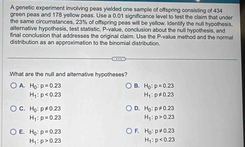 A genetic experiment involving peas yielded one sample of offspring consisting of 434
green peas and 178 yellow peas. Use a 0.01 significance level to test the claim that under
the same circumstances, 23% of offspring peas will be yellow. Identify the null hypothesis,
alternative hypothesis, test statistic, P -value, conclusion about the null hypothesis, and
final conclusion that addresses the original claim. Use the P -value method and the normal
distribution as an approximation to the binomial distribution.
What are the null and alternative hypotheses?
A. H_0:p=0.23 B. H_0:p=0.23
H_1:p<0.23
H_1:p!= 0.23
C. H_0:p!= 0.23 D. H_0:p!= 0.23
H_1:p=0.23
H_1:p>0.23
F.
E. H_0:p=0.23 H_0:p!= 0.23
H_1:p>0.23
H_1:p<0.23