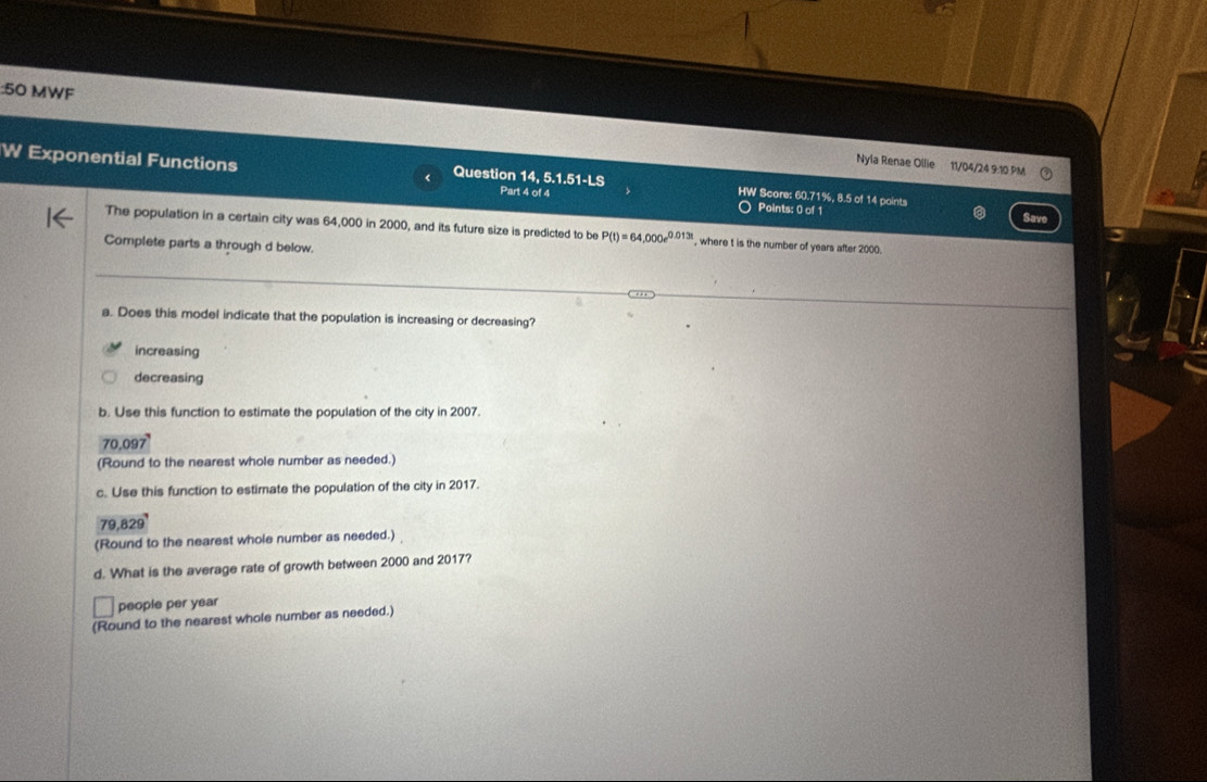 MWF
Nyla Renae Ollie 11/04/24 9:10 PM
W Exponential Functions 1 Question 14, 5.1.51-LS HW Score: 60.71%, 8.5 of 14 points
Part 4 of 4 Points: 0 of 1
Save
The population in a certain city was 64,000 in 2000, and its future size is predicted to be P(t)=64,000e^(0.013t) , where t is the number of years after 2000.
Complete parts a through d below.
a. Does this model indicate that the population is increasing or decreasing?
increasing
decreasing
b. Use this function to estimate the population of the city in 2007.
70,097
(Round to the nearest whole number as needed.)
c. Use this function to estimate the population of the city in 2017.
79,829 '
(Round to the nearest whole number as needed.)
d. What is the average rate of growth between 2000 and 2017?
people per year
(Round to the nearest whole number as needed.)
