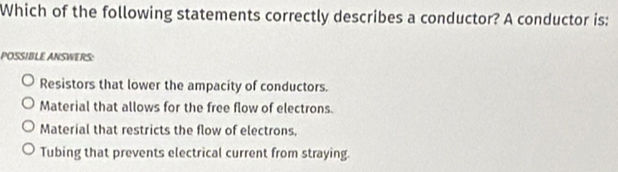 Which of the following statements correctly describes a conductor? A conductor is:
POSSIBLE ANSWERS:
Resistors that lower the ampacity of conductors.
Material that allows for the free flow of electrons.
Material that restricts the flow of electrons,
Tubing that prevents electrical current from straying.