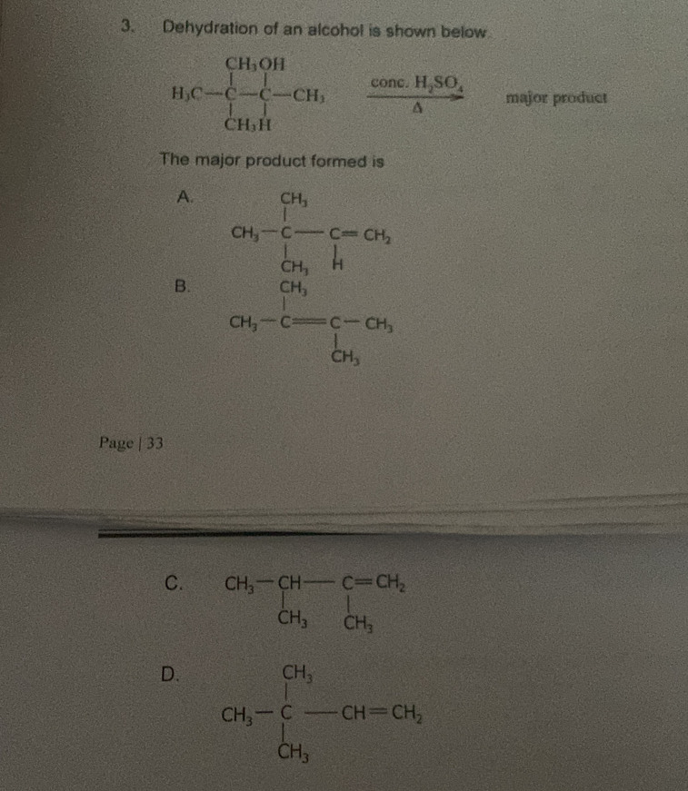 Dehydration of an alcohol is shown below
H_1C=beginbmatrix H_1OH -C-C-CH_1 CH_1Hendbmatrix frac conc.H_2SO_4△  major product
The major product formed is
A.
B. a_3-frac  1/2  1/2 -1-16frac  25/3 2b_2-frac c_3b_3
Page | 33
C. beginarrayr CH_3-CH-C=CH_2 CH_3endarray
D. GH_3-∈tlimits _CH_3^CH_3