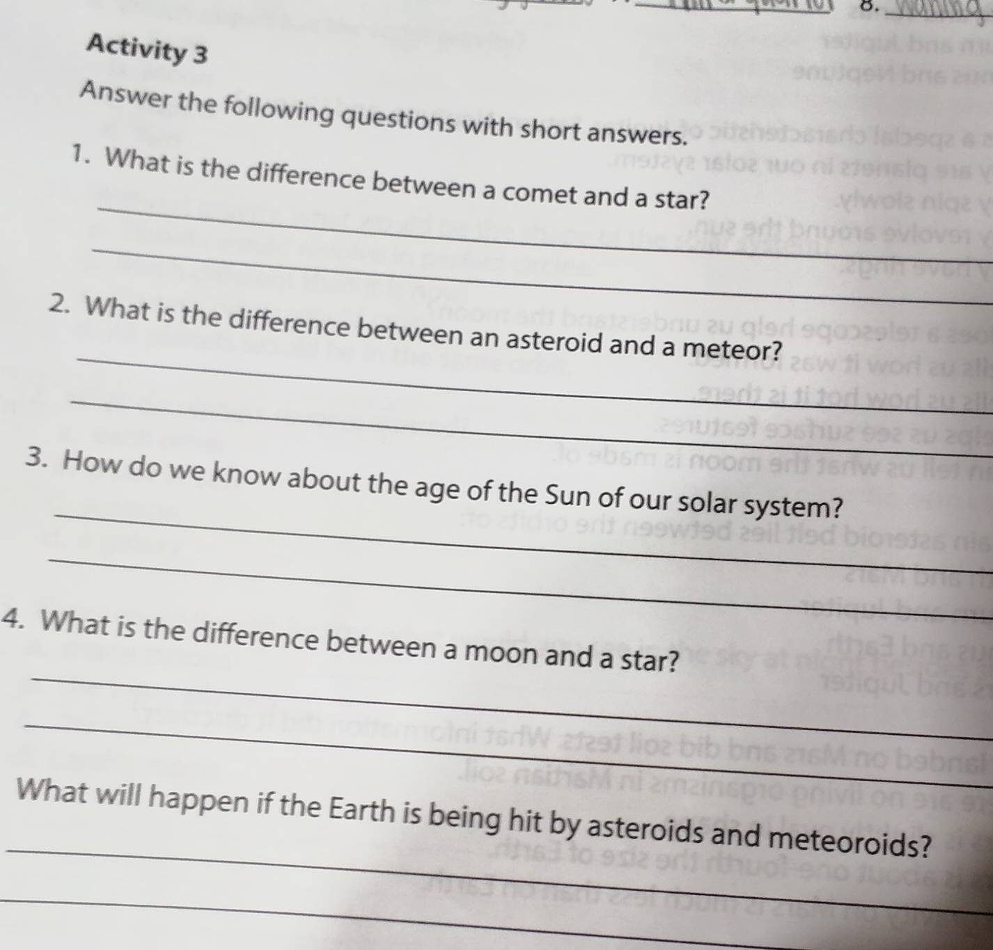 Activity 3 
Answer the following questions with short answers. 
_ 
1. What is the difference between a comet and a star? 
_ 
_ 
2. What is the difference between an asteroid and a meteor? 
_ 
_ 
3. How do we know about the age of the Sun of our solar system? 
_ 
_ 
4. What is the difference between a moon and a star? 
_ 
_ 
What will happen if the Earth is being hit by asteroids and meteoroids? 
_