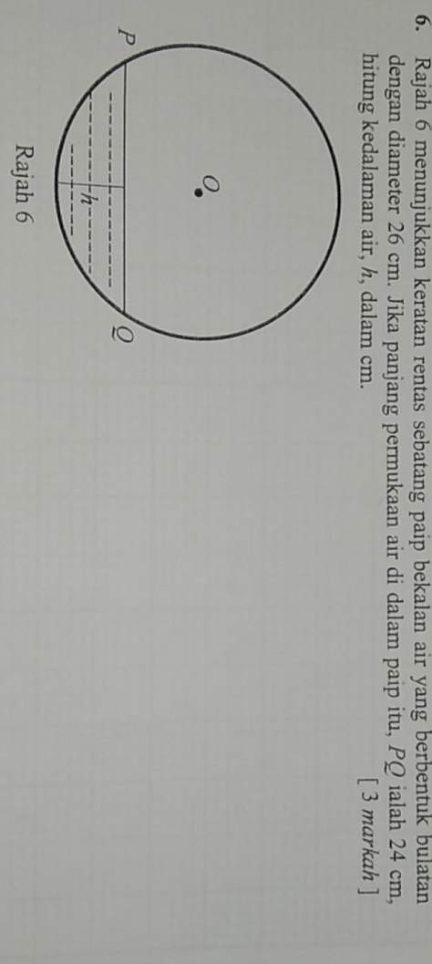 Rajah 6 menunjukkan keratan rentas sebatang paip bekalan air yang berbentuk bulatan 
dengan diameter 26 cm. Jika panjang permukaan air di dalam paip itu, PQ ialah 24 cm, 
hitung kedalaman air, h, dalam cm. [ 3 markah ] 
Rajah 6