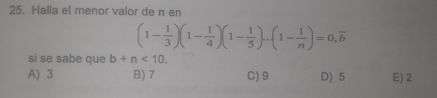 Halla el menor valor de n en
(1- 1/3 )(1- 1/4 )(1- 1/5 )...(1- 1/n )=0, overline b
si se sabe que b+n<10</tex>.
A) 3 B) 7 C) 9 D) 5 E) 2