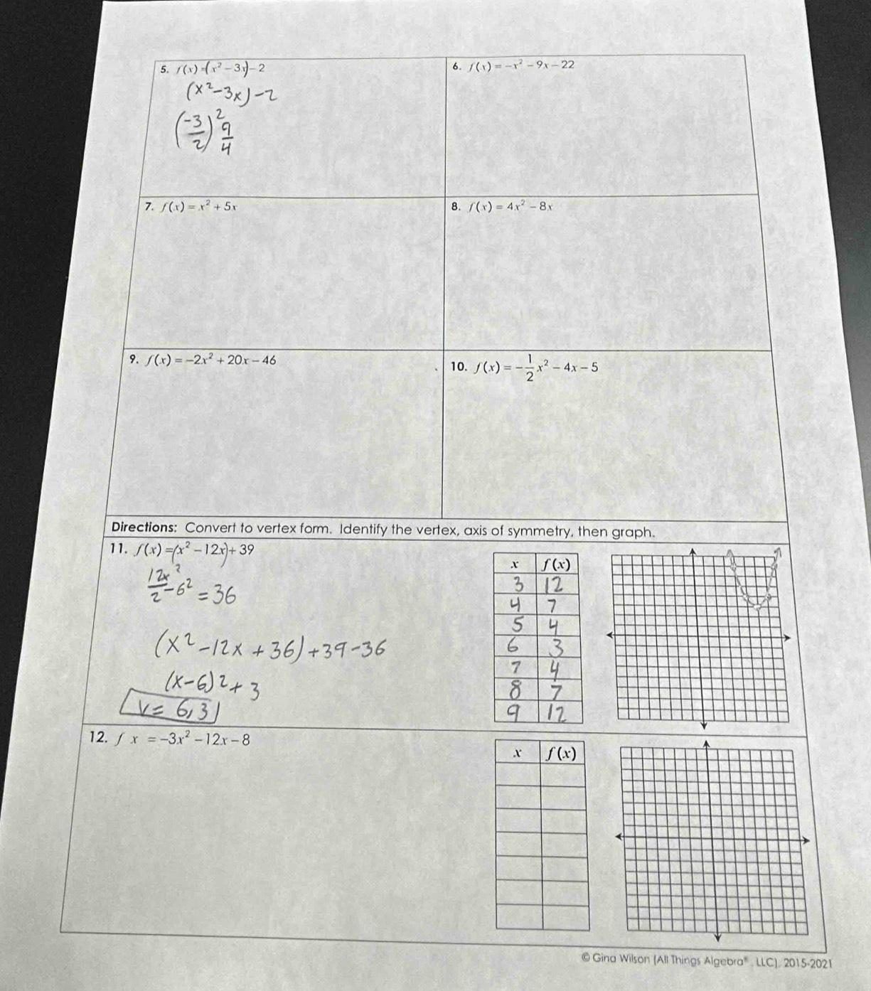 f(x)=(x^2-3x)-2 f(x)=-x^2-9x-22
7. f(x)=x^2+5x 8. f(x)=4x^2-8x
9. f(x)=-2x^2+20x-46 10. f(x)=- 1/2 x^2-4x-5
Directions: Convert to vertex form. Identify the vertex, axis of symmetry, then graph.
11. f(x)=(x^2-12x)+39
12. fx=-3x^2-12x-8
© Gina Wilson (All Things Algebra' . LLC), 2015-2021