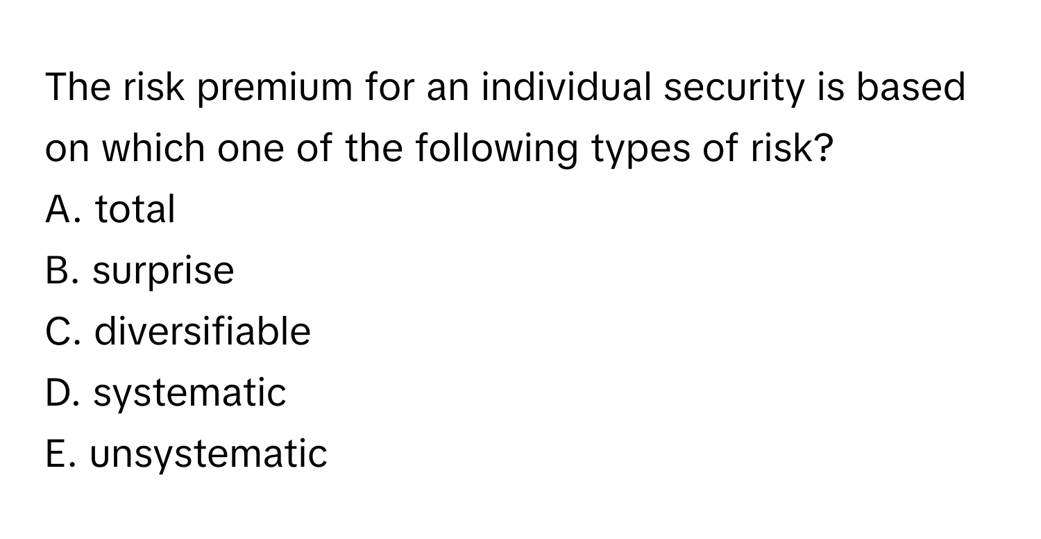 The risk premium for an individual security is based on which one of the following types of risk?

A. total
B. surprise
C. diversifiable
D. systematic
E. unsystematic