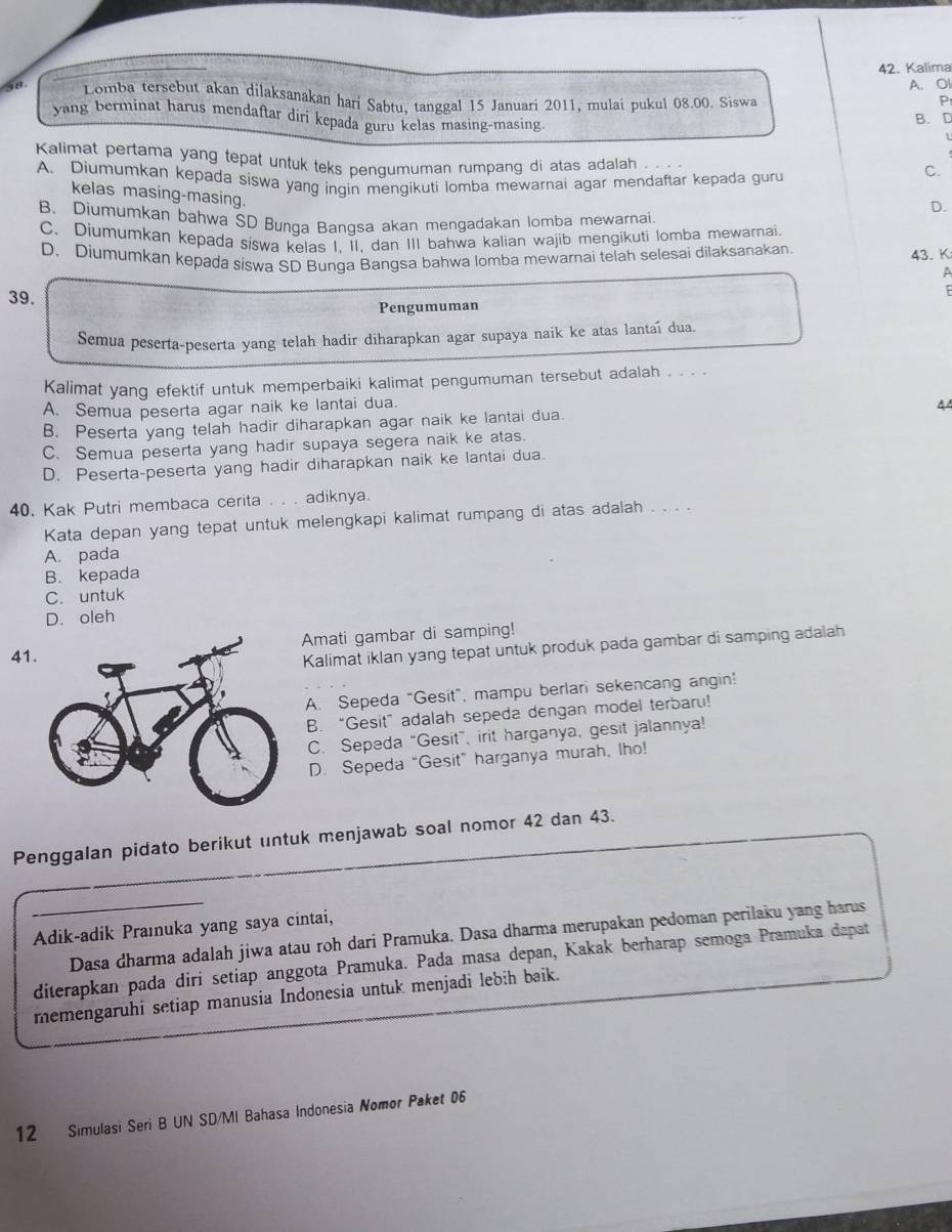 Kalima
A. OI
38 Lomba tersebut akan dilaksanakan hari Sabtu, tanggal 15 Januari 2011, mulai pukul 08.00. Siswa P
yang berminat harus mendaftar diri kepada guru kelas masing-masing.
B. D
Kalimat pertama yang tepat untuk teks penqumuman rumpang di atas adalah . .
A. Diumumkan kepada siswa yang ingin mengikuti lomba mewarnai agar mendaftar kepada guru
C.
kelas masing-masing.
D.
B. Diumumkan bahwa SD Bunqa Bangsa akan mengadakan lomba mewarnai
C. Diumumkan kepada siswa kelas I. II. dan III bahwa kalian wajib mengikuti Iomba mewarnai.
D. Diumumkan kepada siswa SD Bunqa Bangsa bahwa Iomba mewarnai telah selesai dilaksanakan
43.K
A
39.
Pengumuman
Semua peserta-peserta yang telah hadir diharapkan agar supaya naik ke atas lantaí dua.
Kalimat yang efektif untuk memperbaiki kalimat pengumuman tersebut adalah . . . .
A. Semua peserta agar naik ke lantai dua.
44
B. Peserta yang telah hadir diharapkan agar naik ke lantai dua.
C. Semua peserta yang hadir supaya segera naik ke atas.
D. Peserta-peserta yang hadir diharapkan naik ke lantai dua.
40. Kak Putri membaca cerita . . . adiknya.
Kata depan yang tepat untuk melengkapi kalimat rumpang di atas adalah . . . .
A. pada
B. kepada
C. untuk
D. oleh
Amati gambar di samping!
4
Kalimat iklan yang tepat untuk produk pada gambar di samping adalah
A. Sepeda “Gesit”, mampu berlari sekencang angin!
B. “Gesit” adalah sepeda dengan model terbaru!
C. Sepeda “Gesit”, irit harganya, gesit jalannya!
D. Sepeda “Gesit” harganya murah, Iho!
Penggalan pidato berikut untuk menjawab soal nomor 42 dan 43.
Adik-adik Praıuka yang saya cintai,
Dasa dharma adalah jiwa atau roh dari Pramuka. Dasa dharma merupakan pedoman perilaku yang harus
diterapkan pada diri setiap anggota Pramuka. Pada masa depan, Kakak berharap semoga Pramuka dapat
memengaruhi setiap manusia Indonesia untuk menjadi lebih baik.
12 Simulasi Seri B UN SD/MI Bahasa Indonesia Nomor Paket 06