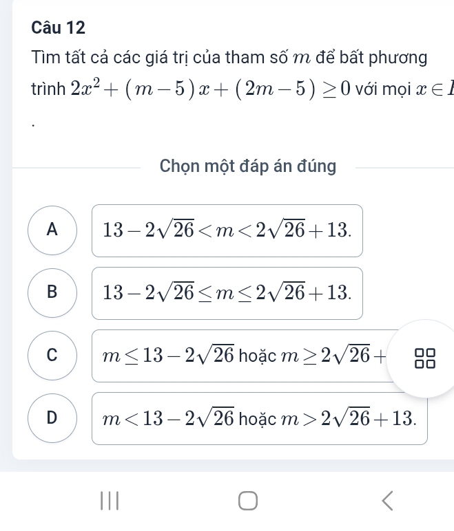 Tìm tất cả các giá trị của tham số m để bất phương
trình 2x^2+(m-5)x+(2m-5)≥ 0 với mọi x∈ 1
Chọn một đáp án đúng
A 13-2sqrt(26) .
B 13-2sqrt(26)≤ m≤ 2sqrt(26)+13.
C m≤ 13-2sqrt(26) hoặc m≥ 2sqrt(26)+
D m<13-2sqrt(26) hoặc m>2sqrt(26)+13.