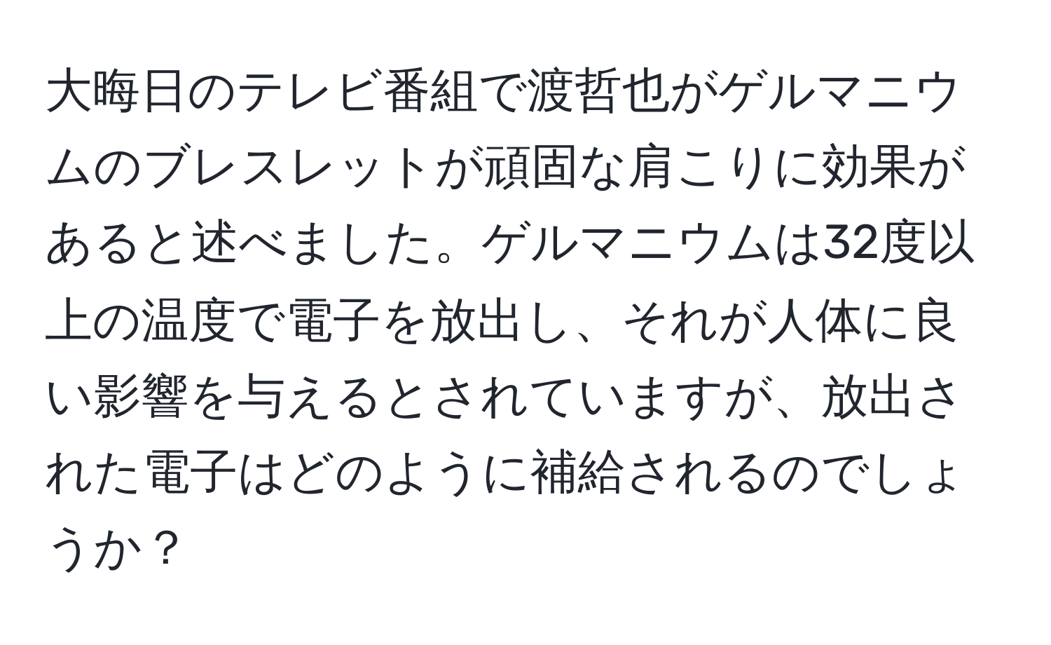 大晦日のテレビ番組で渡哲也がゲルマニウムのブレスレットが頑固な肩こりに効果があると述べました。ゲルマニウムは32度以上の温度で電子を放出し、それが人体に良い影響を与えるとされていますが、放出された電子はどのように補給されるのでしょうか？