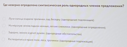 Где неверно определена синтаксическая рольоднородных членов предложения?
Луии солнцаα оаарили трогинки, сад, беседку. однородные годлежашие)
На мералуюо зенлюо ладали нежные, легкие снежинкие (однородные определения)
задорнор звонко журчит ручеек. (однородные обстоятельства)
Растворились в нраке поля, леса¸ тролинки (однородные подлежацие)