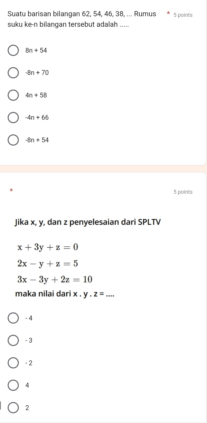 Suatu barisan bilangan 62, 54, 46, 38, ... Rumus 5 points
suku ke-n bilangan tersebut adalah .....
8n+54
-8n+70
4n+58
-4n+66
-8n+54
5 points
Jika x, y, dan z penyelesaian dari SPLTV
x+3y+z=0
2x-y+z=5
3x-3y+2z=10
maka nilai dari x. y. z=....
- 4
- 3
- 2
4
2