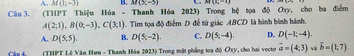 A. M(1;-3) B. M(5;-5) M(1;-1) D. x=
Câu 3. (THPT Thiệu Hóa - Thanh Hóa 2023) Trong hệ tọa độ Oxy, cho ba điểm
A(2;1), B(0;-3), C(3;1). Tìm tọa độ điểm D đề tứ giác ABCD là hình bình hành.
A. D(5;5). B. D(5;-2). C. D(5;-4). D. D(-1;-4). 
Câu 4, (THPT Lê Văn Hưu - Thanh Hóa 2023) Trong mặt phẳng toạ độ Ôxy, cho hai vecto vector a=(4;3) và vector b=(1;7).