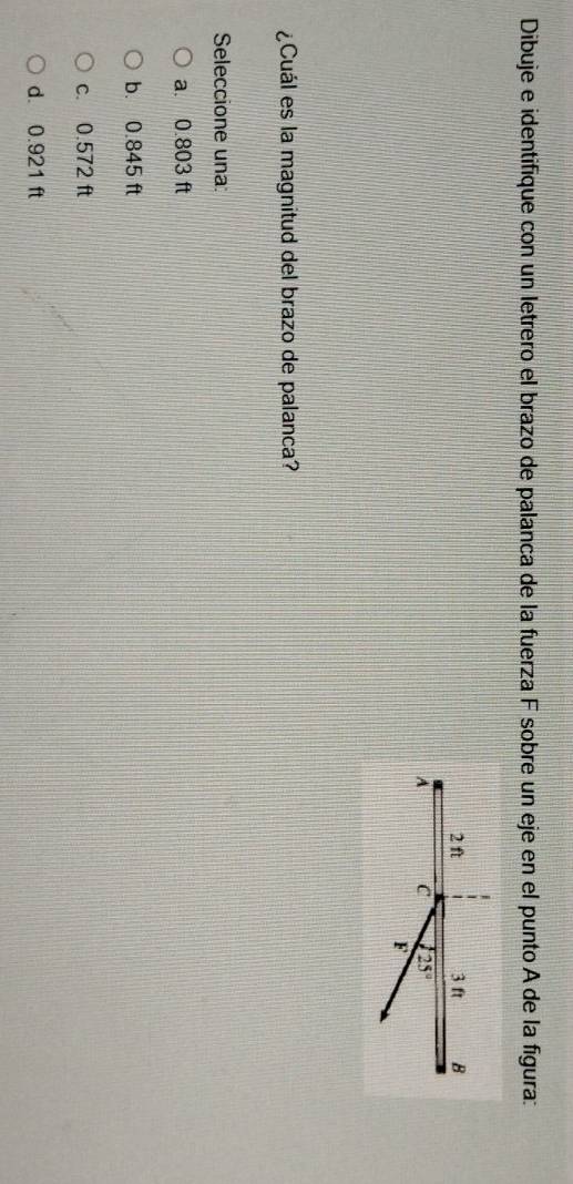 Dibuje e identifique con un letrero el brazo de palanca de la fuerza F sobre un eje en el punto A de la figura:
¿Cuál es la magnitud del brazo de palanca?
Seleccione una:
a. 0.803 ft
b. 0.845 ft
c. 0.572 ft
d. 0.921 ft