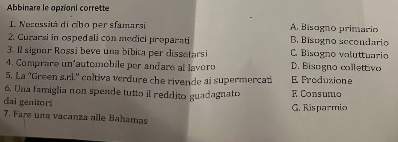 Abbinare le opzioni corrette
1. Necessità di cibo per sfamarsi
A. Bisogno primario
2. Curarsi in ospedali con medici preparati
B. Bisogno secondario
3. Il signor Rossi beve una bibita per dissetarsi
C. Bisogno voluttuario
4. Comprare un'automobile per andare al lavoro
D. Bisogno collettivo
5. La “Green s.r.l.” coltiva verdure che rivende ai supermercati E. Produzione
6. Una famiglia non spende tutto il reddito guadagnato F Consumo
dai genitori
G. Risparmio
7. Fare una vacanza alle Bahamas