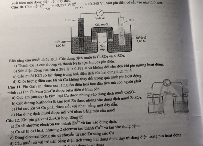 xuất hiện một dòng điện trên dây dân. . Một pin điện có cầu tạo như hình sau.
Câu 10. Cho biết: E^0=-0,257V;E^0=+0,340V Cu^(2+)A
Ni^(3+)Ni
Biết rằng cầu muối chứa KCl. Các dung dịch muố
a) Thanh Cu là cực dương và thanh Ni là cực âm của pin điện.
b) Sức điện động của pin ở 298 K là 0,597 V và không đổi cho đến khi pin ngừng hoạt động.
c) Cầu muối KCl có tác dụng trung hoà điện tích của hai dung dịch muối.
d) Khổi lượng điện cực Ni và Cu không thay đổi trong quá trình pin hoạt động.
Câu 11. Pin Galvani được coi là nguồn điện hoá học đầu tiên mà con người phát
minh ra) Pin Galvani Zn-Cu được biểu diễn ở hình bên.
a) Cực âm (anode) là kim loại Cu được nhúng vào dung dịch muối CuSO4.
b) Cực dương (cathode) là kim loại Zn được nhúng vào dung dịch muối 2 ZnSO_4.
c) Hai cực Zn và Cu phải được nối với nhau bằng một dây dẫn.
d) Hai dung dịch muối được nối với nhau bằng một cầu muối.
Câu 12. Khi pin galvani Zn-Cu hoạt động thì
a) Zn sẽ nhường electron tạo thành Zn^(2+) và tan vào dung dịch.
b) Cu sẽ bị oxi hoá, nhường 2 electron tạo thành Cu^(2+) và tan vào dung dịch.
c) Dòng electron trong pin di chuyển từ cực Zn sang cực Cu.
d) Cầu muối có vai trò cân bằng điện tích trong hai dung dịch, duy trì dòng điện trong pin hoạt động.
hoạt động