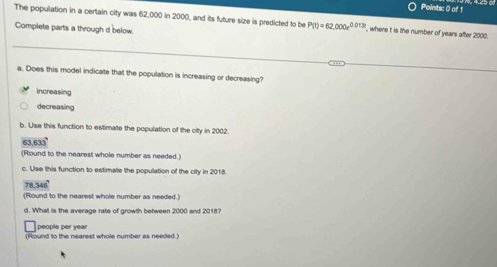 13%, 4.25 of
Points: 0 of 1
The population in a certain city was 62,000 in 2000, and its future size is predicted to be P(t)=62,000e^(0.013t) , where t is the number of years after 2000.
Complete parts a through d below.
a. Does this model indicate that the population is increasing or decreasing?
increasing
decreasing
b. Use this function to estimate the population of the city in 2002.
63.633
(Round to the nearest whole number as needed.)
c. Use this function to estimate the population of the city in 2018.
78,3 AB
(Round to the nearest whole number as needed.)
d. What is the average rate of growth between 2000 and 2018?
people per year
(Round to the nearest whole number as needed.)