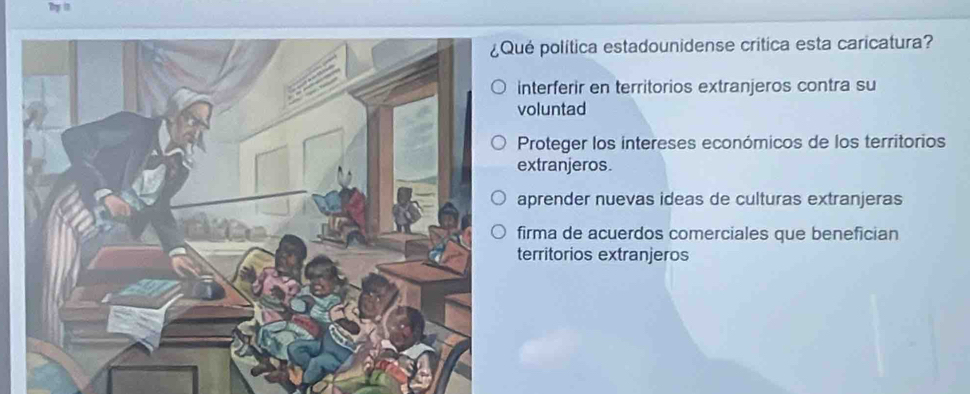 Dy 1
ué política estadounidense crítica esta caricatura?
interferir en territorios extranjeros contra su
voluntad
Proteger los intereses económicos de los territorios
extranjeros.
aprender nuevas ideas de culturas extranjeras
firma de acuerdos comerciales que benefician
territorios extranjeros