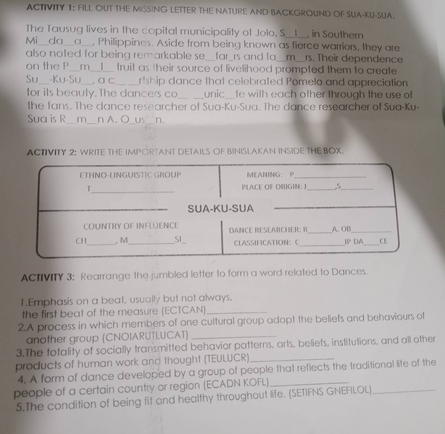 ACTIVITY 1: FILL OUT THE MISSING LETTER THE NATURE AND BACKGROUND OF SUA-KU-SUA. 
The Tausug lives in the capital municipality of Jolo, S _1 in Southern 
Mi_ da_ a_ , Philippines. Aside from being known as fierce warriors, they are 
also noted for being remarkable se__ _far_rs and fa_ m_ rs. Their dependence 
on the P_ m_ _fruit as their source of livelihood prompted them to create 
Su -Ku-Su_ , α c_ rtship dance that celebrated Pomelo and appreciation 
for its beauty. The dancers co_ unic_ te with each other through the use of 
the fans. The dance researcher of Sua-Ku-Sua. The dance researcher of Sua-Ku- 
Sua is R_ m _n A. O_ US_ n. 
ACTIVITY 2: WRITE THE IMPORTANT DETAILS OF BINISLAKAN INSIDE THE BOX. 
ACTIVITY 3: Rearrange the jumbled letter to form a word related to Dances. 
1.Emphasis on a beat, usually but not always, 
the first beat of the measure (ECTCAN)_ 
2.A process in which members of one cultural group adopt the beliefs and behaviours of 
another group (CNOIARUTLUCAT)_ 
3.The totality of socially transmitted behavior patterns, arts, beliefs, institutions, and all other 
products of human work and thought (TEULUCR)_ 
4. A form of dance developed by a group of people that reflects the traditional life of the 
people of a certain country or region (ECADN KOFL)_ 
5.The condition of being fit and healthy throughout life. (SETIFNS GNEFILOL)_