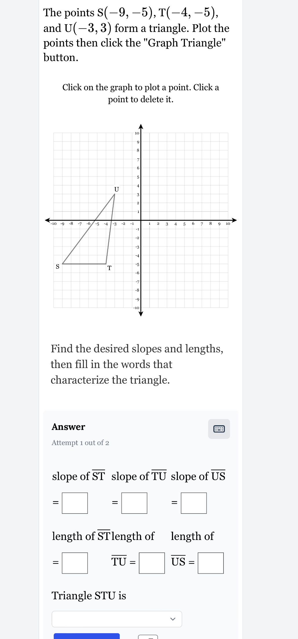 The points S(-9,-5), T(-4,-5), 
and U(-3,3) form a triangle. Plot the 
points then click the 'Graph Triangle'' 
button. 
Click on the graph to plot a point. Click a 
point to delete it. 
Find the desired slopes and lengths, 
then fill in the words that 
characterize the triangle. 
Answer 
Attempt 1 out of 2 
slope of overline ST slope of overline TU slope of overline US
=□ =□ =□
length of overline ST length of length of
=□ overline TU=□ overline US=□
Triangle STU is