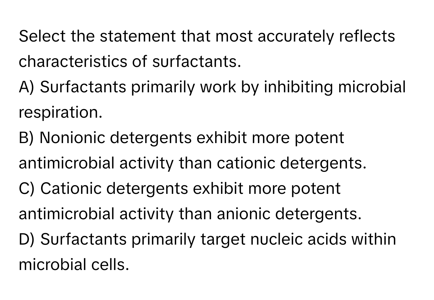 Select the statement that most accurately reflects characteristics of surfactants.

A) Surfactants primarily work by inhibiting microbial respiration.
B) Nonionic detergents exhibit more potent antimicrobial activity than cationic detergents.
C) Cationic detergents exhibit more potent antimicrobial activity than anionic detergents.
D) Surfactants primarily target nucleic acids within microbial cells.