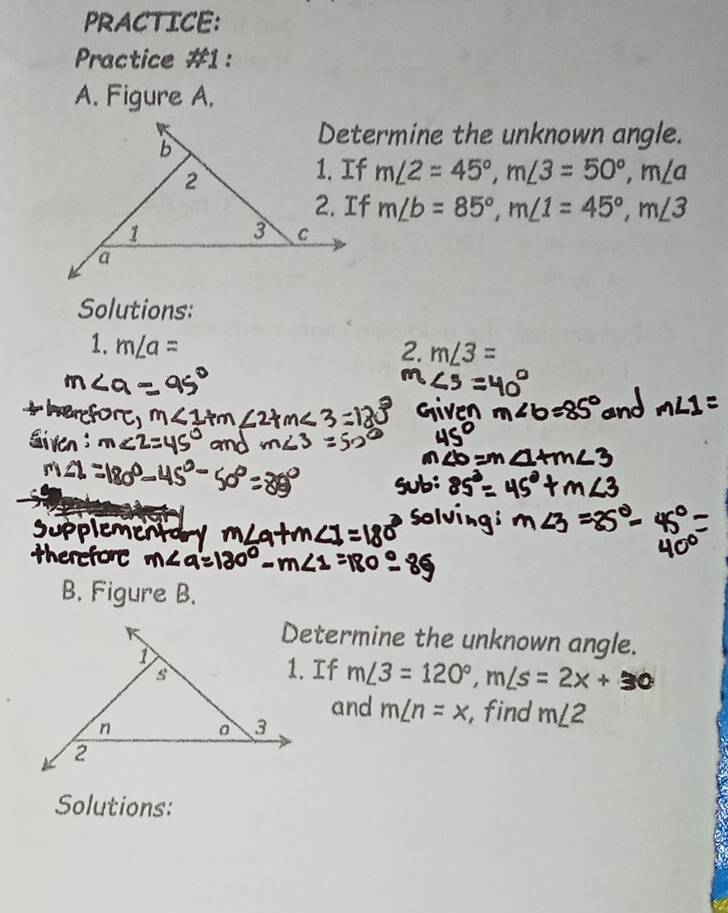 PRACTICE: 
Practice #1: 
A. Figure A. 
Determine the unknown angle.
m∠ 2=45°, m∠ 3=50°, m∠ a
m∠ b=85°, m∠ 1=45°, m∠ 3
Solutions: 
1. m∠ a= 2. m∠ 3=
B. Figure B. 
Determine the unknown angle. 
1. If m/3 = 120°, m/s = 2x + 30
and m∠ n=x , find m∠ 2
Solutions: