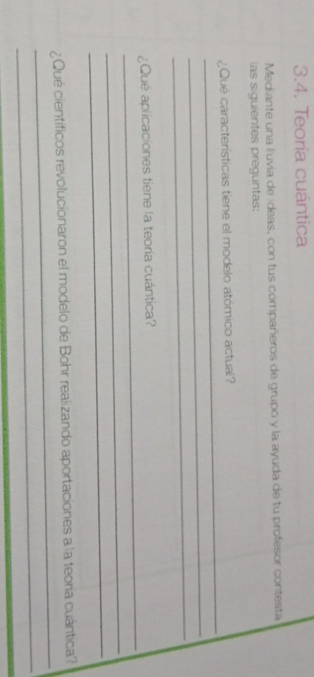 Teoría cuántica 
Mediante una lluvia de ídeas, con tus compañeros de grupo y la ayuda de tu profesor contesta 
las siguientes preguntas: 
_ 
¿Qué características tiene el modelo atómico actual? 
_ 
_ 
_ 
¿Qué aplicaciones tiene la teoria cuántica? 
_ 
_ 
_ 
¿Qué científicos revolucionaron el modelo de Bohr realizando aportaciones a la teoría cuántica? 
_