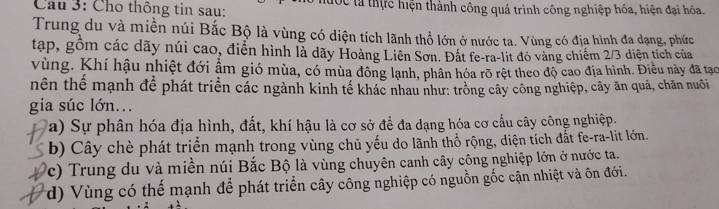 Cho thông tin sau:
Tốc tà thực hiện thành công quá trình công nghiệp hóa, hiện đại hóa.
Trung du và miền núi Bắc Bộ là vùng có diện tích lãnh thổ lớn ở nước ta. Vùng có địa hình đa dạng, phức
tạp, gồm các dãy núi cao, điển hình là dãy Hoàng Liên Sơn. Đất fe-ra-lit đỏ vàng chiếm 2/3 diện tích của
vùng. Khí hậu nhiệt đới ẩm gió mùa, có mùa đông lạnh, phân hóa rõ rệt theo độ cao địa hình. Điều này đã tạo
hên thế mạnh để phát triển các ngành kinh tế khác nhau như: trồng cây công nghiệp, cây ăn quả, chăn nuôi
gia súc lớn...
a) Sự phân hóa địa hình, đất, khí hậu là cơ sở để đa dạng hóa cơ cấu cây công nghiệp.
b) Cây chè phát triển mạnh trong vùng chủ yếu do lãnh thổ rộng, diện tích đất fe-ra-lit lớn.
c) Trung du và miền núi Bắc Bộ là vùng chuyên canh cây công nghiệp lớn ở nước ta.
(d) Vùng có thể mạnh để phát triển cây công nghiệp có nguồn gốc cận nhiệt và ôn đới.