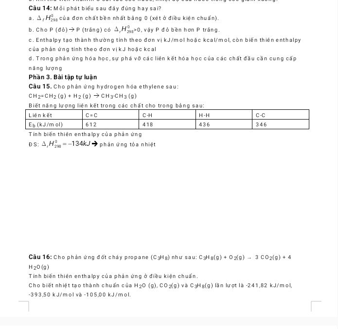 Cầu 14: Mỗi phát biểu sau đây đúng hay sai?
a . △ _fH_(298)^0 của đơn chất bền nhất bằng 0 (xét ở điều kiện chuẩn).
b. Cho l P(db)to P (trầng) có △ _rH_(298)^0>0 ,  vậy P đỏ bền hơn P trầng.
c. Enthalpy tạo thành thường tính theo đơn vị kJ/mol hoặc kcal/mol, còn biến thiên enthalpy
của phản ứng tính theo đơn vịkJ hoặc kcal
d. Trong phản ứng hóa học, sự phá vỡ các liên kết hóa học của các chất đầu cần cung cấp
nǎng lượng
Phần 3. Bài tập tự luận
Câu 15. Cho phản ứng hydrogen hóa ethylene sau:
CH_2=CH_2(g)+H_2(g)to CH_3-CH_3(g)
Biết năng lượng liên kết trong các chất cho trong bảng sau:
Tính biến thiên enthalpy của phản ứng
DS:△ _rH_(298)°=-134kJ phản ứng tỏa nhiệt
Câu 16: Cho phản ứng đốt cháy propane (C_3H_8) như sau: C_3H_8(g)+O_2(g)to 3CO_2(g)+4
H_2O(g)
Tính biến thiên enthalpy của phản ứng ở điều kiện chuẩn.
Cho biết nhiệt tạo thành chuẩn của H_2O(g),CO_2(g) và C_3H_8(g) lần lượt là -241,82 kJ/mol,
-393,50 kJ/mol và -105,00 kJ/mol.