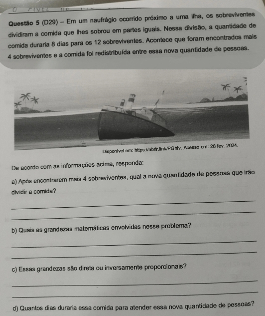 (D29) - Em um naufrágio ocorrido próximo a uma ilha, os sobreviventes 
dividiram a comida que lhes sobrou em partes iguais. Nessa divisão, a quantidade de 
comida duraria 8 dias para os 12 sobreviventes. Acontece que foram encontrados mais
4 sobreviventes e a comida foi redistribuída entre essa nova quantidade de pessoas. 
sso em: 28 fev. 2024. 
De acordo com as informações acima, responda: 
a) Após encontrarem mais 4 sobreviventes, qual a nova quantidade de pessoas que irão 
dividir a comida? 
_ 
_ 
b) Quais as grandezas matemáticas envolvidas nesse problema? 
_ 
_ 
c) Essas grandezas são direta ou inversamente proporcionais? 
_ 
_ 
d) Quantos dias duraria essa comida para atender essa nova quantidade de pessoas?