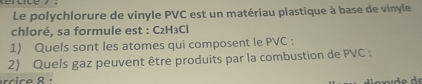 Le polychlorure de vinyle PVC est un matériau plastique à base de vinyle 
chloré, sa formule est : C2H₃Cl
1) Quels sont les atomes qui composent le PVC : 
2) Quels gaz peuvent être produits par la combustion de PVC : 
rcice 8: d o x v d e de