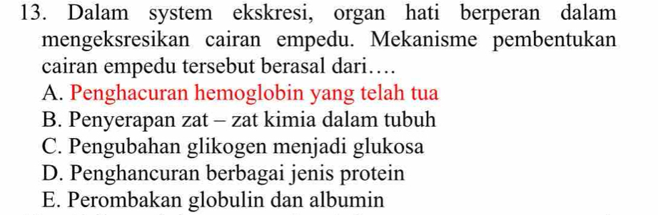 Dalam system ekskresi, organ hati berperan dalam
mengeksresikan cairan empedu. Mekanisme pembentukan
cairan empedu tersebut berasal dari…
A. Penghacuran hemoglobin yang telah tua
B. Penyerapan zat - zat kimia dalam tubuh
C. Pengubahan glikogen menjadi glukosa
D. Penghancuran berbagai jenis protein
E. Perombakan globulin dan albumin