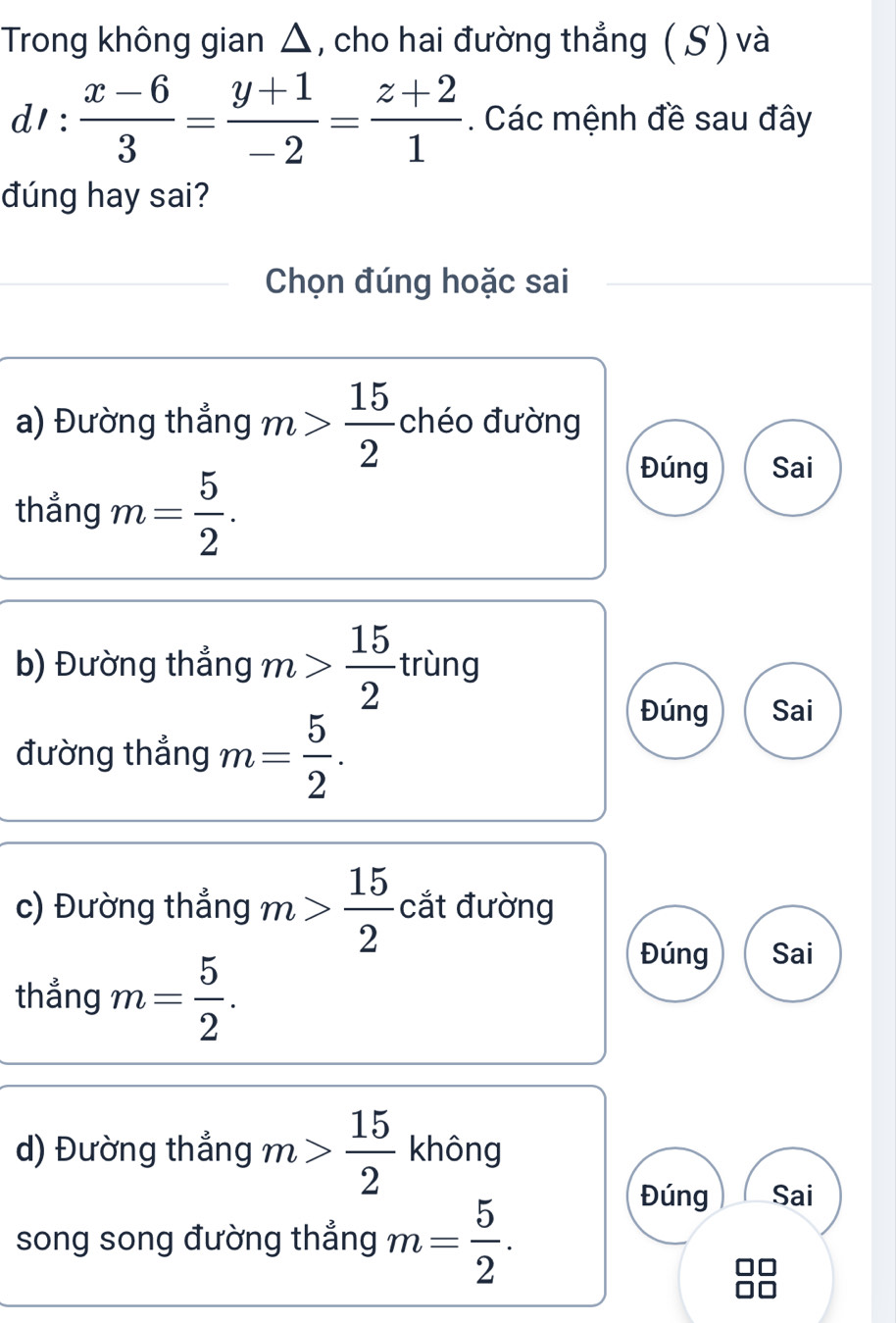 Trong không gian △, cho hai đường thẳng ( S ) và
d':  (x-6)/3 = (y+1)/-2 = (z+2)/1 . Các mệnh đề sau đây
đúng hay sai?
Chọn đúng hoặc sai
a) Đường thẳng m> 15/2  chéo đường
thẳng m= 5/2 .
Đúng Sai
b) Đường thẳng m> 15/2  trùng
đường thẳng m= 5/2 .
Đúng Sai
c) Đường thẳng m> 15/2  cắt đường
thẳng m= 5/2 .
Đúng Sai
d) Đường thẳng m> 15/2  không
song song đường thẳng m= 5/2 .
Đúng Sai