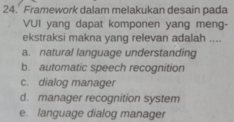 Framework dalam melakukan desain pada
VUI yang dapat komponen yang meng-
ekstraksi makna yang relevan adalah ....
a. natural language understanding
b. automatic speech recognition
c. dialog manager
d. manager recognition system
e. language dialog manager