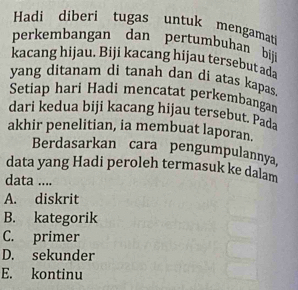 Hadi diberi tugas untuk mengamat
perkembangan dan pertumbuhan bij
kacang hijau. Biji kacang hijau tersebut ada
yang ditanam di tanah dan di atas kapas
Setiap hari Hadi mencatat perkembangar
dari kedua biji kacang hijau tersebut. Pada
akhir penelitian, ia membuat laporan.
Berdasarkan cara pengumpulannya,
data yang Hadi peroleh termasuk ke dalam
data ....
A. diskrit
B. kategorik
C. primer
D. sekunder
E. kontinu