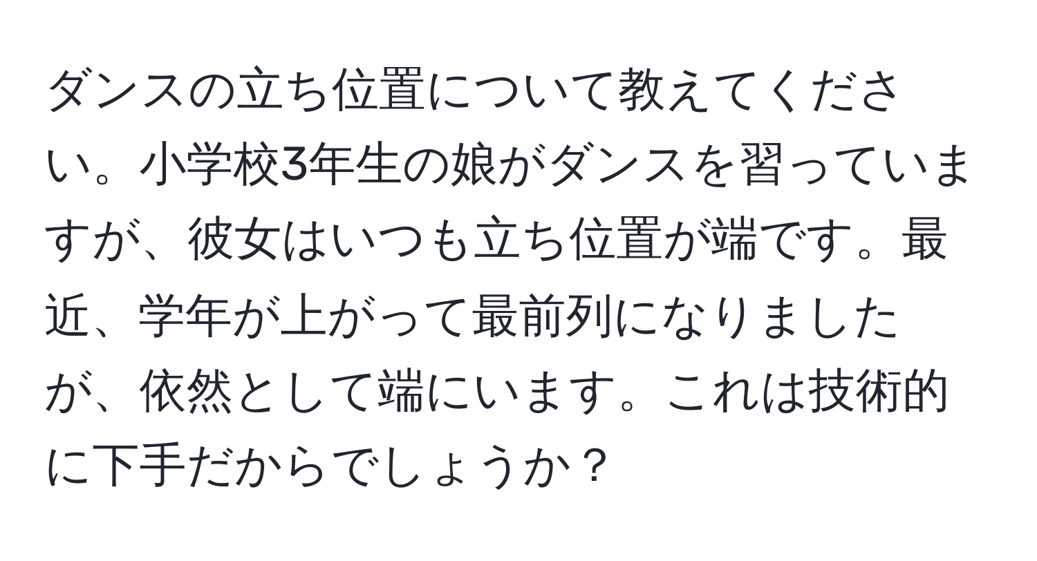 ダンスの立ち位置について教えてください。小学校3年生の娘がダンスを習っていますが、彼女はいつも立ち位置が端です。最近、学年が上がって最前列になりましたが、依然として端にいます。これは技術的に下手だからでしょうか？