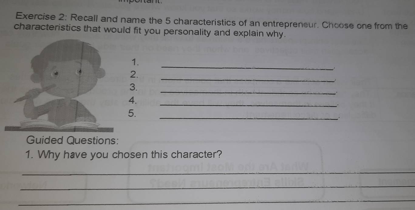 Recall and name the 5 characteristics of an entrepreneur. Choose one from the 
characteristics that would fit you personality and explain why. 
_ 
1. 
_ 
2. 
_ 
3. 
4. 
_ 
5. 
_. 
Guided Questions: 
1. Why have you chosen this character? 
_ 
_ 
_